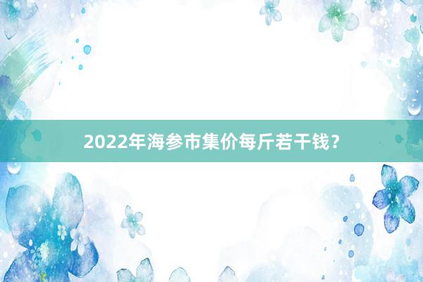 2022年海参市集价每斤若干钱？
