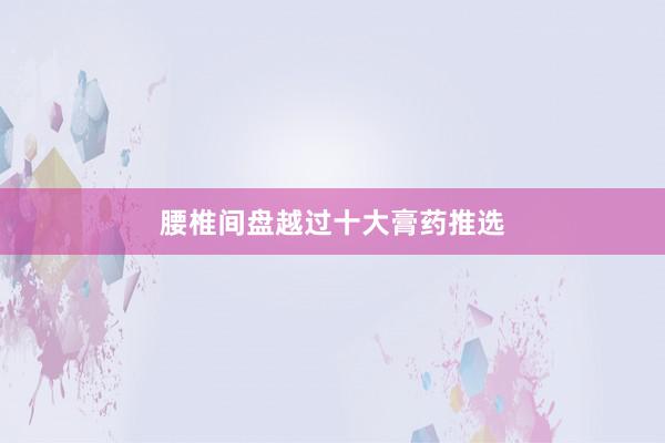 腰椎间盘越过十大膏药推选