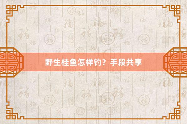野生桂鱼怎样钓？手段共享